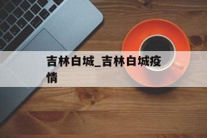 吉林白城_吉林白城疫情
