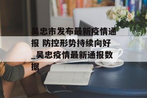 吴忠市发布最新疫情通报 防控形势持续向好_吴忠疫情最新通报数据