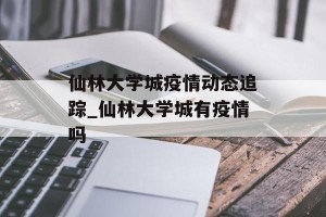 仙林大学城疫情动态追踪_仙林大学城有疫情吗