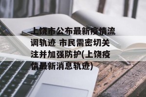 上饶市公布最新疫情流调轨迹 市民需密切关注并加强防护(上饶疫情最新消息轨迹)