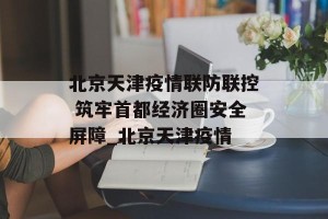 北京天津疫情联防联控 筑牢首都经济圈安全屏障_北京天津疫情