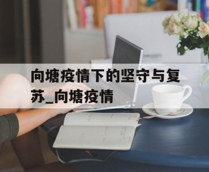 向塘疫情下的坚守与复苏_向塘疫情