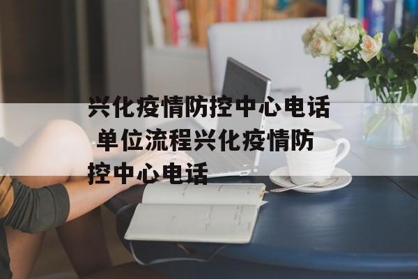 兴化疫情防控中心电话 单位流程兴化疫情防控中心电话 兴化疫情防控中心电话 单位流程兴化疫情防控中心电话