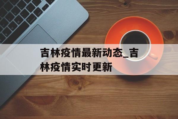 吉林疫情最新动态_吉林疫情实时更新