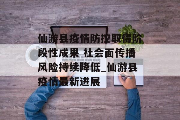 仙游县疫情防控取得阶段性成果 社会面传播风险持续降低_仙游县疫情最新进展 仙游县疫情防控取得阶段性成果 社会面传播风险持续降低_仙游县疫情最新进展
