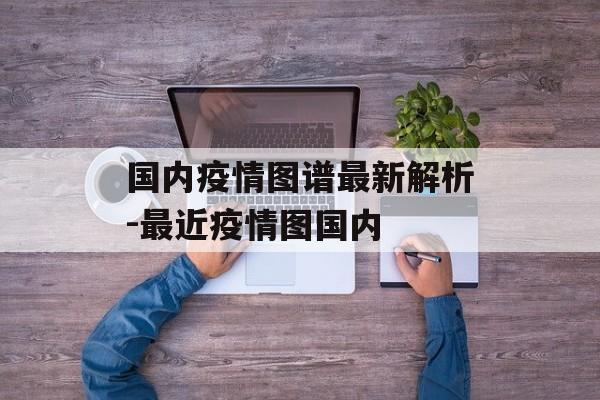 国内疫情图谱最新解析-最近疫情图国内