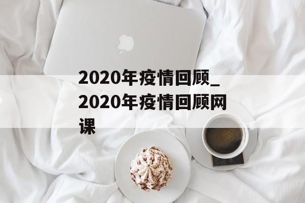 2020年疫情回顾_2020年疫情回顾网课 2020年疫情回顾_2020年疫情回顾网课