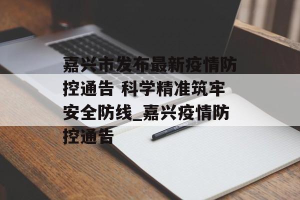 嘉兴市发布最新疫情防控通告 科学精准筑牢安全防线_嘉兴疫情防控通告