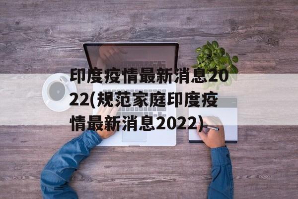 印度疫情最新消息2022(规范家庭印度疫情最新消息2022) 印度疫情最新消息2022(规范家庭印度疫情最新消息2022)
