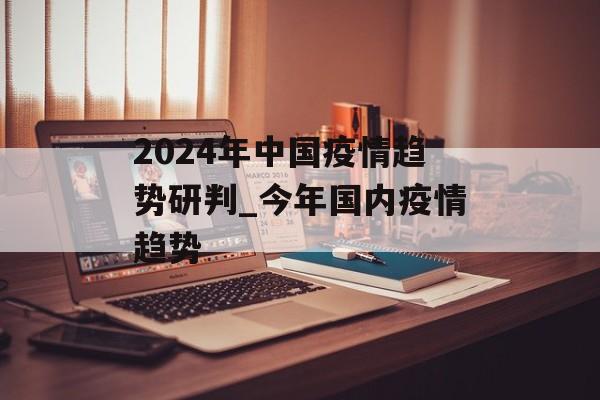 2024年中国疫情趋势研判_今年国内疫情趋势 2024年中国疫情趋势研判_今年国内疫情趋势