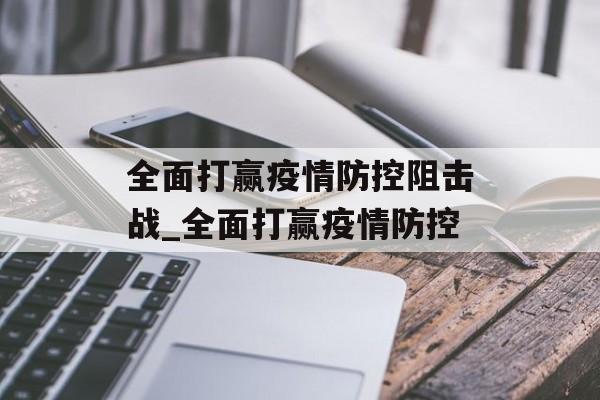 全面打赢疫情防控阻击战_全面打赢疫情防控 全面打赢疫情防控阻击战_全面打赢疫情防控