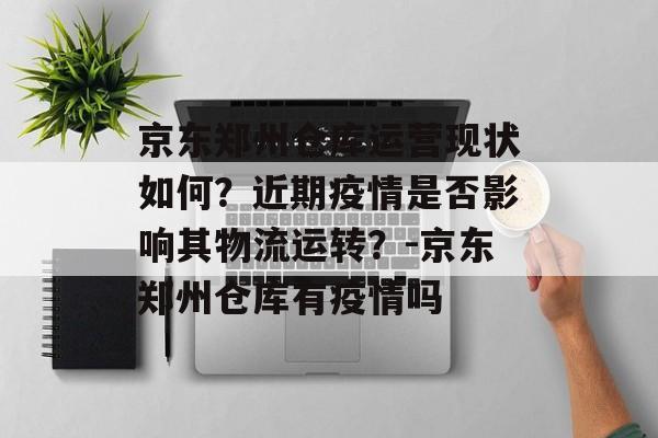 京东郑州仓库运营现状如何？近期疫情是否影响其物流运转？-京东郑州仓库有疫情吗
