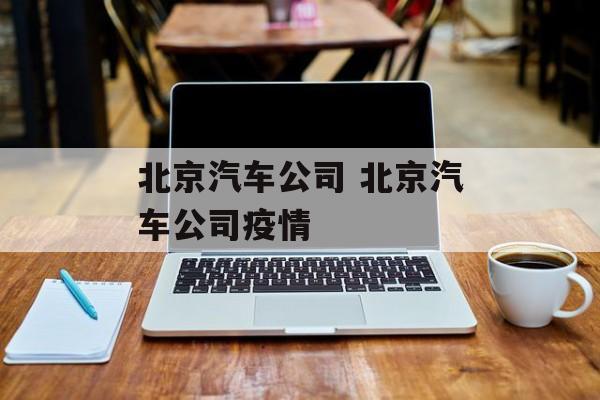 北京汽车公司 北京汽车公司疫情 北京汽车公司 北京汽车公司疫情