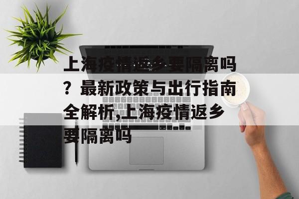 上海疫情返乡要隔离吗?最新政策与出行指南全解析,上海疫情返乡要隔离吗 上海疫情返乡要隔离吗?最新政策与出行指南全解析,上海疫情返乡要隔离吗