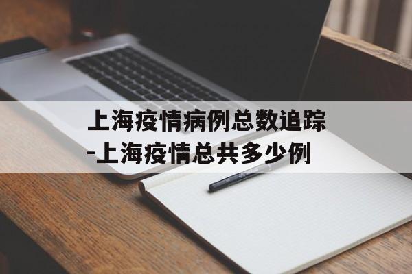 上海疫情病例总数追踪-上海疫情总共多少例 上海疫情病例总数追踪-上海疫情总共多少例