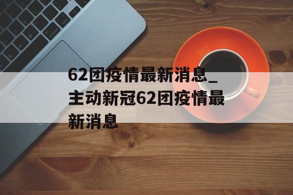 62团疫情最新消息_主动新冠62团疫情最新消息 62团疫情最新消息_主动新冠62团疫情最新消息