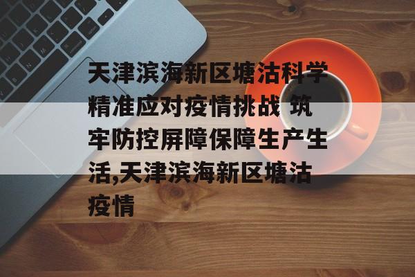 天津滨海新区塘沽科学精准应对疫情挑战 筑牢防控屏障保障生产生活,天津滨海新区塘沽疫情 天津滨海新区塘沽科学精准应对疫情挑战 筑牢防控屏障保障生产生活,天津滨海新区塘沽疫情