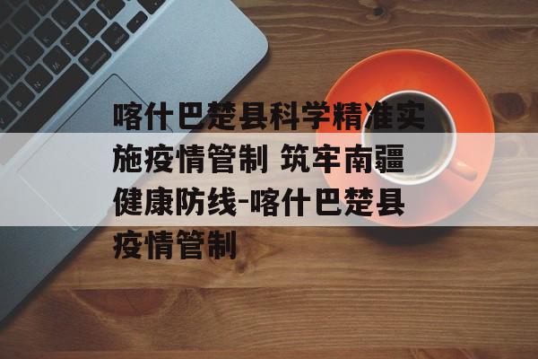 喀什巴楚县科学精准实施疫情管制 筑牢南疆健康防线-喀什巴楚县疫情管制 喀什巴楚县科学精准实施疫情管制 筑牢南疆健康防线-喀什巴楚县疫情管制